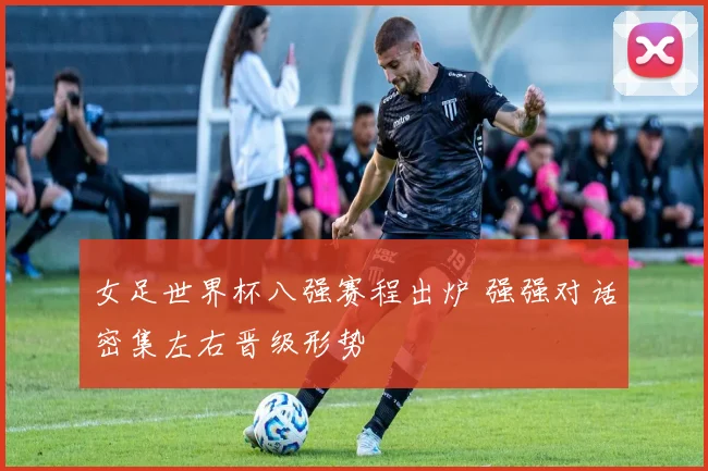 女足世界杯八强赛程出炉 强强对话密集左右晋级形势